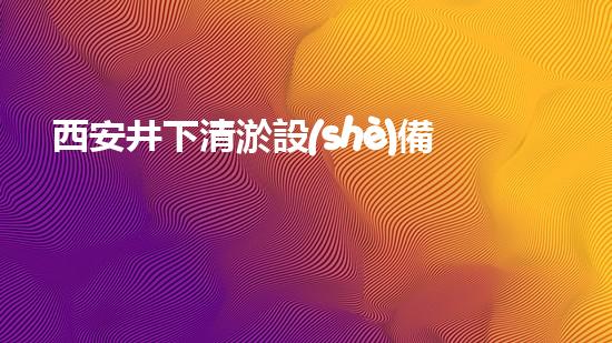 西安井下清淤設(shè)備公司：揭秘地底奇跡，解密神秘井下世界！